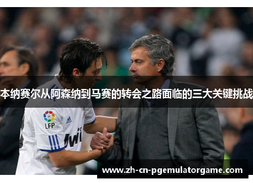 本纳赛尔从阿森纳到马赛的转会之路面临的三大关键挑战