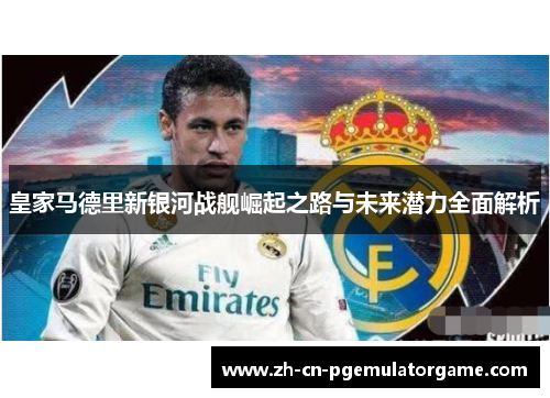 皇家马德里新银河战舰崛起之路与未来潜力全面解析