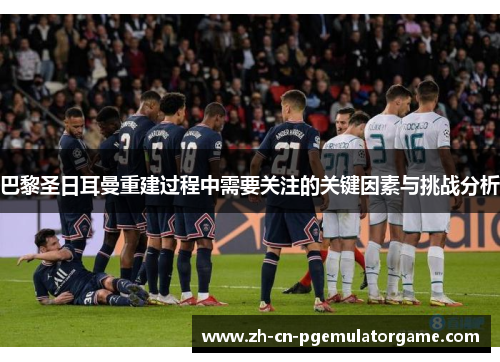 巴黎圣日耳曼重建过程中需要关注的关键因素与挑战分析