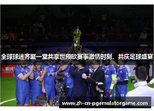 全球球迷齐聚一堂共享世预欧赛事激情时刻，共庆足球盛宴