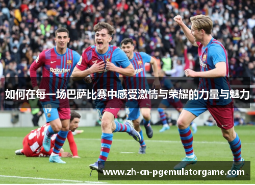 如何在每一场巴萨比赛中感受激情与荣耀的力量与魅力