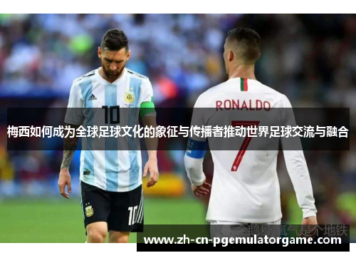 梅西如何成为全球足球文化的象征与传播者推动世界足球交流与融合