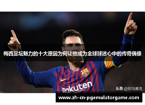 梅西足坛魅力的十大原因为何让他成为全球球迷心中的传奇偶像