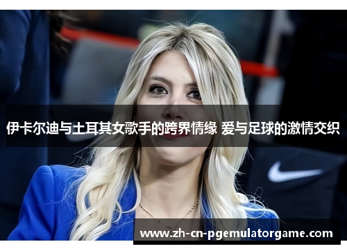 伊卡尔迪与土耳其女歌手的跨界情缘 爱与足球的激情交织
