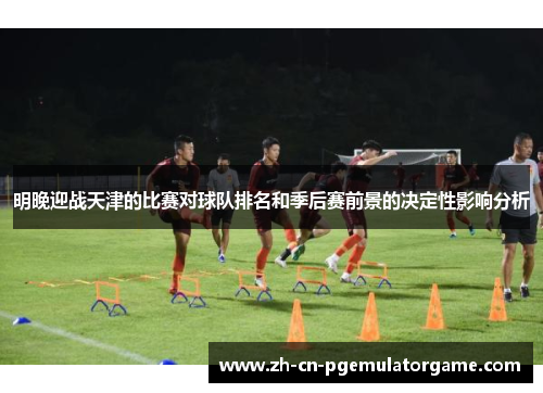 明晚迎战天津的比赛对球队排名和季后赛前景的决定性影响分析