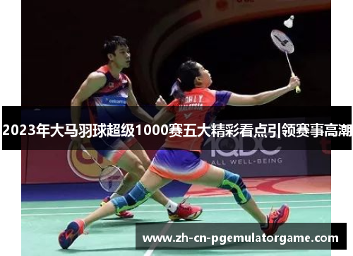 2023年大马羽球超级1000赛五大精彩看点引领赛事高潮