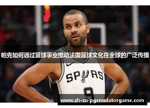 帕克如何通过篮球事业推动法国篮球文化在全球的广泛传播