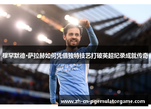 穆罕默德·萨拉赫如何凭借独特技艺打破英超纪录成就传奇
