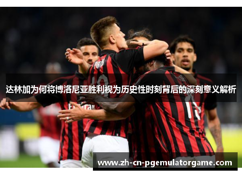达林加为何将博洛尼亚胜利视为历史性时刻背后的深刻意义解析
