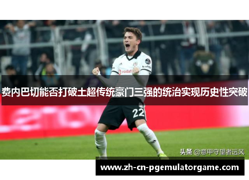 费内巴切能否打破土超传统豪门三强的统治实现历史性突破