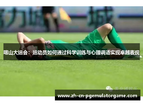 喀山大运会：运动员如何通过科学训练与心理调适实现卓越表现