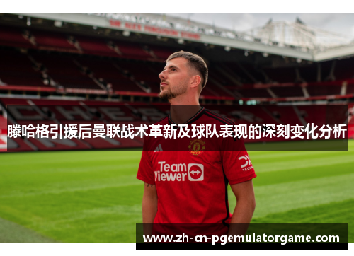 滕哈格引援后曼联战术革新及球队表现的深刻变化分析