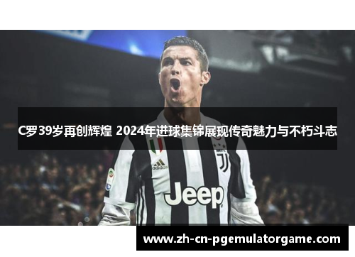 C罗39岁再创辉煌 2024年进球集锦展现传奇魅力与不朽斗志