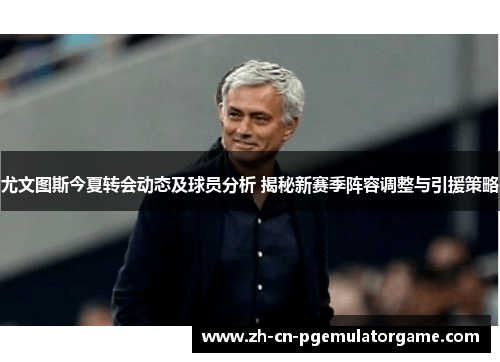 尤文图斯今夏转会动态及球员分析 揭秘新赛季阵容调整与引援策略