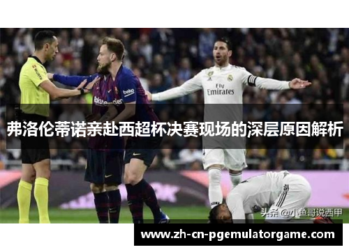 弗洛伦蒂诺亲赴西超杯决赛现场的深层原因解析