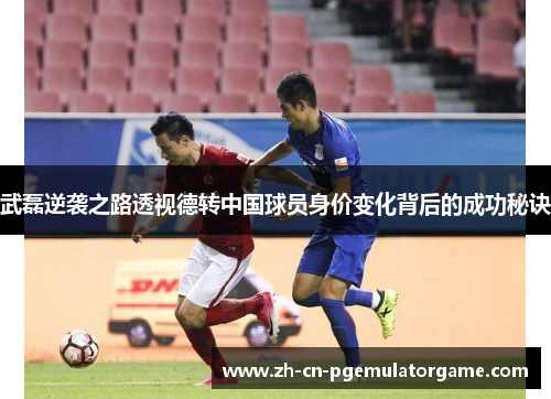 武磊逆袭之路透视德转中国球员身价变化背后的成功秘诀