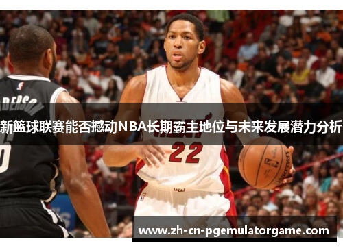 新篮球联赛能否撼动NBA长期霸主地位与未来发展潜力分析