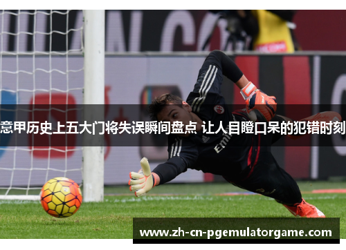 意甲历史上五大门将失误瞬间盘点 让人目瞪口呆的犯错时刻