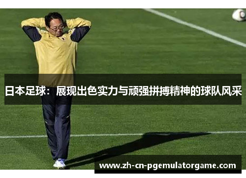 日本足球：展现出色实力与顽强拼搏精神的球队风采