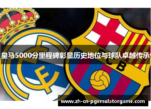 皇马5000分里程碑彰显历史地位与球队卓越传承