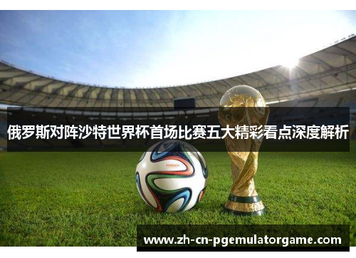 俄罗斯对阵沙特世界杯首场比赛五大精彩看点深度解析