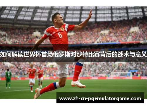 如何解读世界杯首场俄罗斯对沙特比赛背后的战术与意义