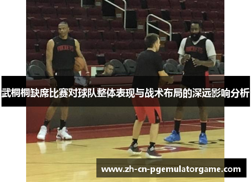 武桐桐缺席比赛对球队整体表现与战术布局的深远影响分析