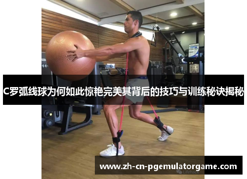 C罗弧线球为何如此惊艳完美其背后的技巧与训练秘诀揭秘