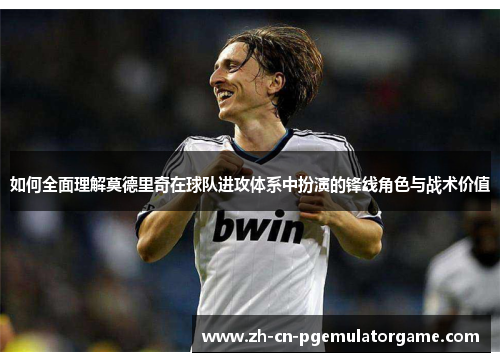 如何全面理解莫德里奇在球队进攻体系中扮演的锋线角色与战术价值