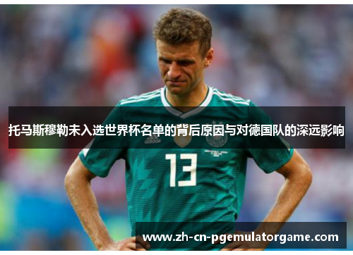 托马斯穆勒未入选世界杯名单的背后原因与对德国队的深远影响
