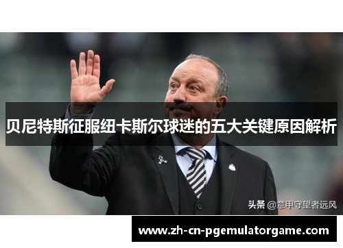 贝尼特斯征服纽卡斯尔球迷的五大关键原因解析