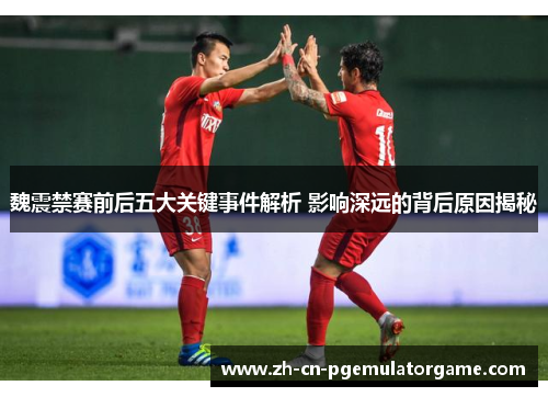 魏震禁赛前后五大关键事件解析 影响深远的背后原因揭秘