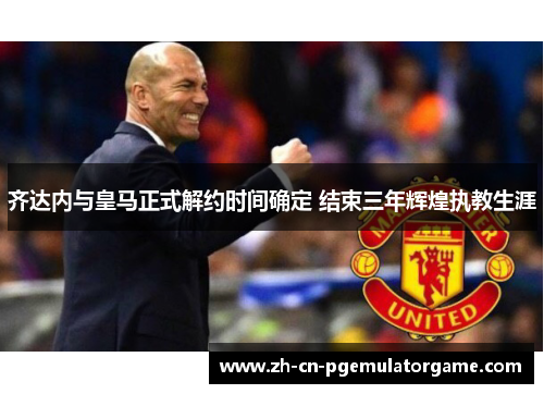 齐达内与皇马正式解约时间确定 结束三年辉煌执教生涯