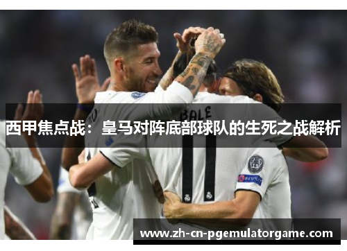 西甲焦点战：皇马对阵底部球队的生死之战解析