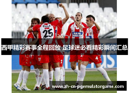 西甲精彩赛事全程回放 足球迷必看精彩瞬间汇总 西甲精彩赛事全程回放 足球迷必看精彩瞬间汇总