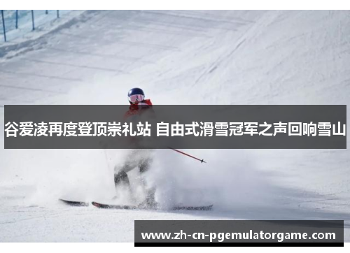 谷爱凌再度登顶崇礼站 自由式滑雪冠军之声回响雪山 谷爱凌再度登顶崇礼站 自由式滑雪冠军之声回响雪山