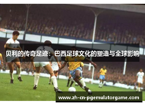贝利的传奇足迹:巴西足球文化的塑造与全球影响 贝利的传奇足迹:巴西足球文化的塑造与全球影响