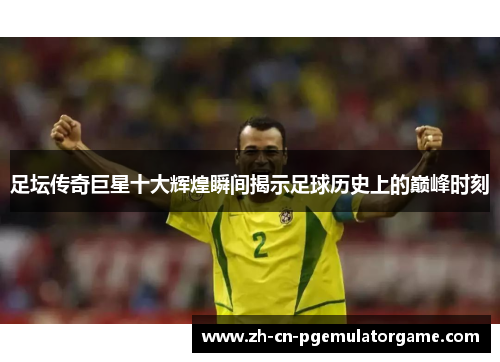 足坛传奇巨星十大辉煌瞬间揭示足球历史上的巅峰时刻