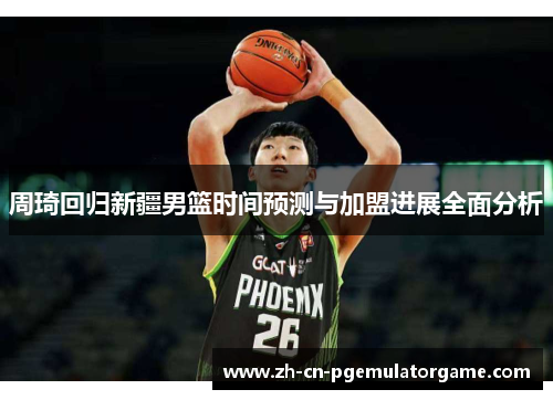 周琦回归新疆男篮时间预测与加盟进展全面分析