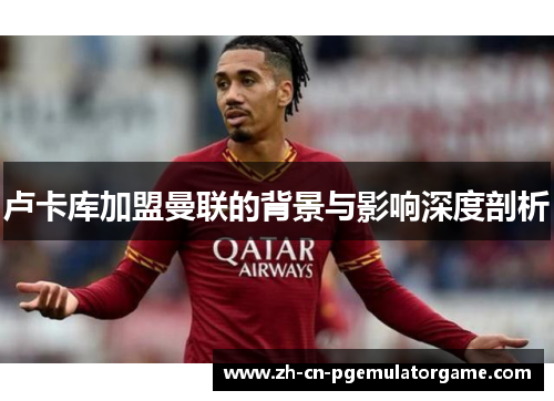 卢卡库加盟曼联的背景与影响深度剖析 卢卡库加盟曼联的背景与影响深度剖析