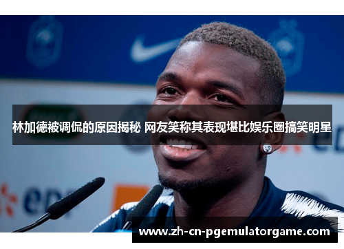 林加德被调侃的原因揭秘 网友笑称其表现堪比娱乐圈搞笑明星