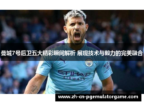 曼城7号后卫五大精彩瞬间解析 展现技术与毅力的完美融合
