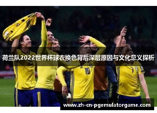 荷兰队2022世界杯球衣换色背后深层原因与文化意义探析