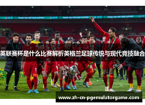 英联赛杯是什么比赛解析英格兰足球传统与现代竞技融合 英联赛杯是什么比赛解析英格兰足球传统与现代竞技融合