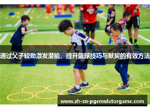 通过父子较劲激发潜能，提升篮球技巧与默契的有效方法