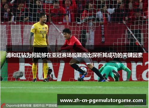 浦和红钻为何能够在亚冠赛场脱颖而出探析其成功的关键因素 浦和红钻为何能够在亚冠赛场脱颖而出探析其成功的关键因素