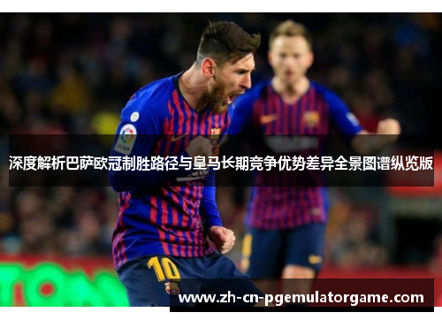 深度解析巴萨欧冠制胜路径与皇马长期竞争优势差异全景图谱纵览版 深度解析巴萨欧冠制胜路径与皇马长期竞争优势差异全景图谱纵览版
