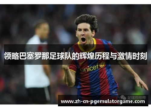 领略巴塞罗那足球队的辉煌历程与激情时刻