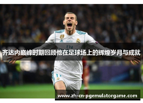 齐达内巅峰时期回顾他在足球场上的辉煌岁月与成就