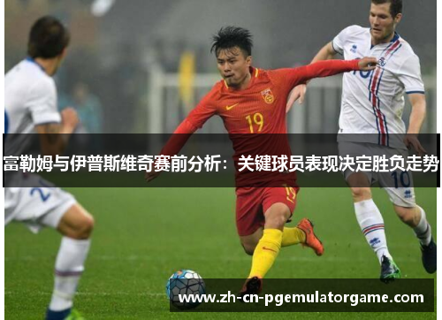 富勒姆与伊普斯维奇赛前分析：关键球员表现决定胜负走势